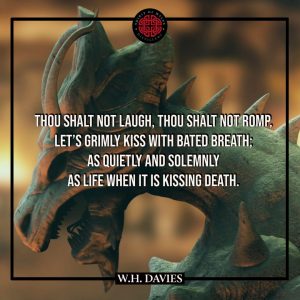 A FLEETING PASSION – DRAGON’S BREATH - William Henry Davies - Thou shalt not laugh, thou shalt not romp, Let's grimly kiss with bated breath; As quietly and solemnly As Life when it is kissing Death.