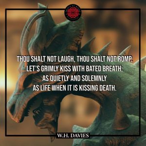 A FLEETING PASSION – DRAGON’S BREATH - William Henry Davies - Thou shalt not laugh, thou shalt not romp, Let's grimly kiss with bated breath; As quietly and solemnly As Life when it is kissing Death.